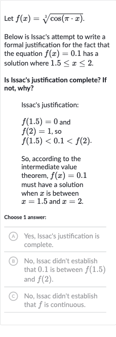 Let 
f(x)=root(3)(cos(pi*x)).
Below is Issac's attempt to write a formal justification for the fact that the equation 
f(x)=0.1 has a solution where 
1.5 <= x <= 2.
Is Issac's justification complete? If not, why?
Issac's justification:

{:[f(1.5)=0" and "],[f(2)=1", so "],[f(1.5) < 0.1 < f(2).]:}
So, according to the intermediate value theorem, 
f(x)=0.1 must have a solution when 
x is between 
x=1.5 and 
x=2.
Choose 1 answer:
(A) Yes, Issac's justification is complete.
(B) No, Issac didn't establish that 0.1 is between 
f(1.5) and 
f(2).
(C) No, Issac didn't establish that 
f is continuous.