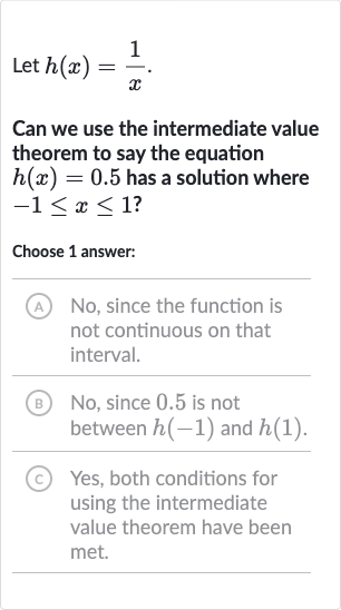Let 
h(x)=(1)/(x).
Can we use the intermediate value theorem to say the equation 
h(x)=0.5 has a solution where 
-1 <= x <= 1 ?
Choose 1 answer:
(A) No, since the function is not continuous on that interval.
(B) No, since 0.5 is not between 
h(-1) and 
h(1).
(C) Yes, both conditions for using the intermediate value theorem have been met.