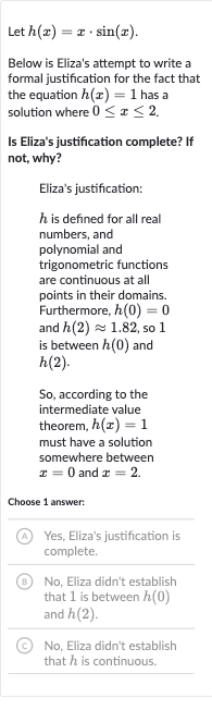 Let 
h(x)=x*sin(x).
Below is Eliza's attempt to write a formal justification for the fact that the equation 
h(x)=1 has a solution where 
0 <= x <= 2.
Is Eliza's justification complete? If not, why?
Eliza's justification:

h is defined for all real numbers, and polynomial and trigonometric functions are continuous at all points in their domains. Furthermore, 
h(0)=0 and 
h(2)~~1.82, so 1 is between 
h(0) and 
h(2).
So, according to the intermediate value theorem, 
h(x)=1 must have a solution somewhere between 
x=0 and 
x=2.
Choose 1 answer:
(A) Yes, Eliza's justification is complete.
(B) No, Eliza didn't establish that 1 is between 
h(0) and 
h(2).
(C) No, Eliza didn't establish that 
h is continuous.
