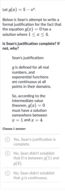 Let 
g(x)=5-e^(x).
Below is Sean's attempt to write a formal justification for the fact that the equation 
g(x)=0 has a solution where 
1 <= x <= 4.
Is Sean's justification complete? If not, why?
Sean's justification:

g is defined for all real numbers, and exponential functions are continuous at all points in their domains.
So, according to the intermediate value theorem, 
g(x)=0 must have a solution somewhere between 
x=1 and 
x=4.
Choose 1 answer:
(A) Yes, Sean's justification is complete.
(B) No, Sean didn't establish that 0 is between 
g(1) and 
g(4).
(C) No, Sean didn't establish that 
g is continuous.