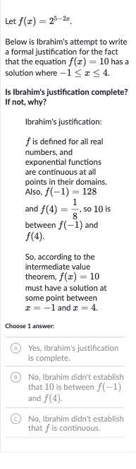 Let 
f(x)=2^(5-2x).
Below is Ibrahim's attempt to write a formal justification for the fact that the equation 
f(x)=10 has a solution where 
-1 <= x <= 4.
Is Ibrahim's justification complete? If not, why?
Ibrahim's justification:

f is defined for all real numbers, and exponential functions are continuous at all points in their domains. Also, 
f(-1)=128 and 
f(4)=(1)/(8), so 10 is between 
f(-1) and 
f(4).
So, according to the intermediate value theorem, 
f(x)=10 must have a solution at some point between 
x=-1 and 
x=4.
Choose 1 answer:
(A) Yes, Ibrahim's justification is complete.
(B) No, Ibrahim didn't establish that 10 is between 
f(-1) and 
f(4).
(c) No, Ibrahim didn't establish that 
f is continuous.