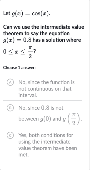 Let 
g(x)=cos(x).
Can we use the intermediate value theorem to say the equation 
g(x)=0.8 has a solution where 
0 <= x <= (pi)/(2) ?
Choose 1 answer:
(A) No, since the function is not continuous on that interval.
(B) No, since 0.8 is not between 
g(0) and 
g((pi)/(2)).
(C) Yes, both conditions for using the intermediate value theorem have been met.