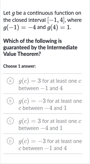Let 
g be a continuous function on the closed interval 
[-1,4], where 
g(-1)=-4 and 
g(4)=1.
Which of the following is guaranteed by the Intermediate Value Theorem?
Choose 1 answer:
(A) 
g(c)=3 for at least one 
c between -1 and 4
(B) 
g(c)=-3 for at least one 
c between -4 and 1
(C) 
g(c)=3 for at least one 
c between -4 and 1
(D) 
g(c)=-3 for at least one 
c between -1 and 4
