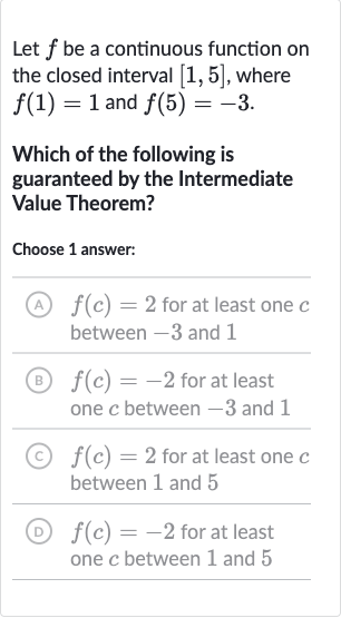 Let 
f be a continuous function on the closed interval 
[1,5], where 
f(1)=1 and 
f(5)=-3.
Which of the following is guaranteed by the Intermediate Value Theorem?
Choose 1 answer:
(A) 
f(c)=2 for at least one 
c between -3 and 1
(B) 
f(c)=-2 for at least one 
c between -3 and 1
(C) 
f(c)=2 for at least one 
c between 1 and 5
(D) 
f(c)=-2 for at least one 
c between 1 and 5