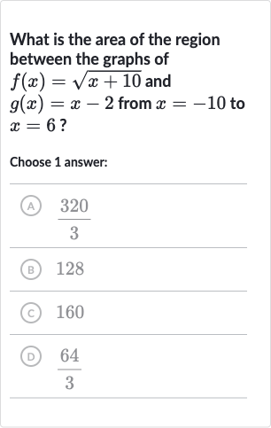 What is the area of the region between the graphs of 
f(x)=sqrt(x+10) and 
g(x)=x-2 from 
x=-10 to 
x=6 ?
Choose 1 answer:
(A) 
(320)/(3)
(B) 128
(C) 
160
(D) 
(64)/(3)