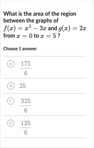 What is the area of the region between the graphs of 
f(x)=x^(2)-3x and 
g(x)=2x from 
x=0 to 
x=5 ?
Choose 1 answer:
(A) 
(175)/(6)
(B) 25
(C) 
(325)/(6)
(D) 
(125)/(6)