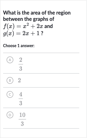 What is the area of the region between the graphs of 
f(x)=x^(2)+2x and 
g(x)=2x+1 ?
Choose 1 answer:
(A) 
(2)/(3)
(B) 2
(C) 
(4)/(3)
(D) 
(10)/(3)