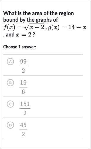 What is the area of the region bound by the graphs of 
f(x)=sqrt(x-2),g(x)=14-x , and 
x=2 ?
Choose 1 answer:
(A) 
(99)/(2)
(B) 
(19)/(6)
(C) 
(151)/(2)
(D) 
(45)/(2)