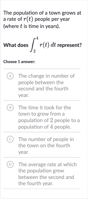 The population of a town grows at a rate of 
r(t) people per year (where 
t is time in years).
What does 
int_(2)^(4)r(t)dt represent?
Choose 1 answer:
(A) The change in number of people between the second and the fourth year.
B The time it took for the town to grow from a population of 2 people to a population of 4 people.
(C) The number of people in the town on the fourth year.
(D) The average rate at which the population grew between the second and the fourth year.