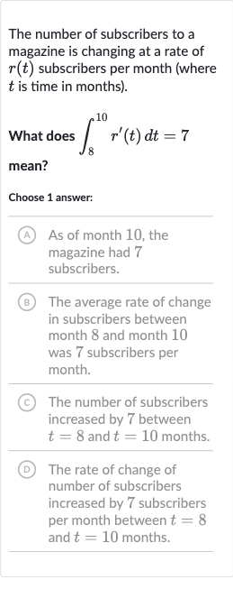The number of subscribers to a magazine is changing at a rate of 
r(t) subscribers per month (where 
t is time in months).
What does 
int_(8)^(10)r^(')(t)dt=7 mean?
Choose 1 answer:
(A) As of month 10 , the magazine had 7 subscribers.
(B) The average rate of change in subscribers between month 8 and month 10 was 7 subscribers per month.
(C) The number of subscribers increased by 7 between 
t=8 and 
t=10 months.
(D) The rate of change of number of subscribers increased by 7 subscribers per month between 
t=8 and 
t=10 months.