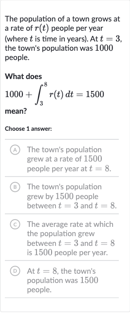 The population of a town grows at a rate of 
r(t) people per year (where 
t is time in years). At 
t=3, the town's population was 1000 people.
What does

1000+int_(3)^(8)r(t)dt=1500
mean?
Choose 1 answer:
(A) The town's population grew at a rate of 1500 people per year at 
t=8.
(B) The town's population grew by 1500 people between 
t=3 and 
t=8.
(C) The average rate at which the population grew between 
t=3 and 
t=8 is 1500 people per year.
(D) At 
t=8, the town's population was 1500 people.