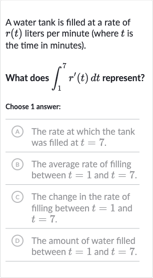 A water tank is filled at a rate of 
r(t) liters per minute (where 
t is the time in minutes).
What does 
int_(1)^(7)r^(')(t)dt represent?
Choose 1 answer:
(A) The rate at which the tank was filled at 
t=7.
B) The average rate of filling between 
t=1 and 
t=7.
(C) The change in the rate of filling between 
t=1 and 
t=7.
(D) The amount of water filled between 
t=1 and 
t=7.