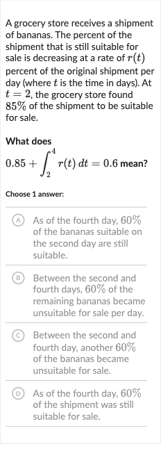 A grocery store receives a shipment of bananas. The percent of the shipment that is still suitable for sale is decreasing at a rate of 
r(t) percent of the original shipment per day (where 
t is the time in days). At 
t=2, the grocery store found 
85% of the shipment to be suitable for sale.
What does

0.85+int_(2)^(4)r(t)dt=0.6" mean? "
Choose 1 answer:
(A) As of the fourth day, 
60% of the bananas suitable on the second day are still suitable.
(B) Between the second and fourth days, 
60% of the remaining bananas became unsuitable for sale per day.
(C) Between the second and fourth day, another 
60% of the bananas became unsuitable for sale.
(D) As of the fourth day, 
60% of the shipment was still suitable for sale.