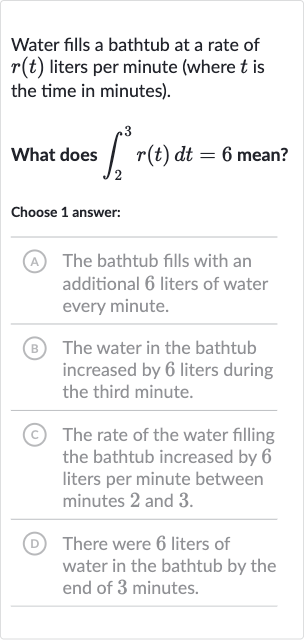 Water fills a bathtub at a rate of 
r(t) liters per minute (where 
t is the time in minutes).
What does 
int_(2)^(3)r(t)dt=6 mean?
Choose 1 answer:
(A) The bathtub fills with an additional 6 liters of water every minute.
(B) The water in the bathtub increased by 6 liters during the third minute.
(C) The rate of the water filling the bathtub increased by 6 liters per minute between minutes 2 and 3 .
(D) There were 6 liters of water in the bathtub by the end of 3 minutes.