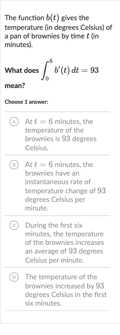 The function 
b(t) gives the temperature (in degrees Celsius) of a pan of brownies by time 
t (in minutes).
What does 
int_(0)^(6)b^(')(t)dt=93 mean?
Choose 1 answer:
(A) At 
t=6 minutes, the temperature of the brownies is 93 degrees Celsius.
B) At 
t=6 minutes, the brownies have an instantaneous rate of temperature change of 93 degrees Celsius per minute.
(C) During the first six minutes, the temperature of the brownies increases an average of 93 degrees Celsius per minute.
(D) The temperature of the brownies increased by 93 degrees Celsius in the first six minutes.