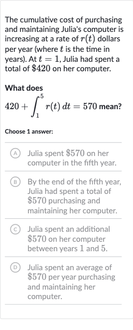 The cumulative cost of purchasing and maintaining Julia's computer is increasing at a rate of 
r(t) dollars per year (where 
t is the time in years). At 
t=1, Julia had spent a total of 
$420 on her computer.
What does

420+int_(1)^(5)r(t)dt=570 mean?
Choose 1 answer:
(A) Julia spent 
$570 on her computer in the fifth year.
(B) By the end of the fifth year, Julia had spent a total of 
$570 purchasing and maintaining her computer.
(C) Julia spent an additional 
$570 on her computer between years 1 and 5 .
(D) Julia spent an average of 
$570 per year purchasing and maintaining her computer.