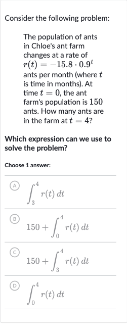 Consider the following problem:
The population of ants in Chloe's ant farm changes at a rate of 
r(t)=-15.8*0.9^(t) ants per month (where 
t is time in months). At time 
t=0, the ant farm's population is 150 ants. How many ants are in the farm at 
t=4 ?
Which expression can we use to solve the problem?
Choose 1 answer:
(A) 
int_(3)^(4)r(t)dt
(B) 
150+int_(0)^(4)r(t)dt
(C) 
150+int_(3)^(4)r(t)dt
(D) 
int_(0)^(4)r(t)dt
