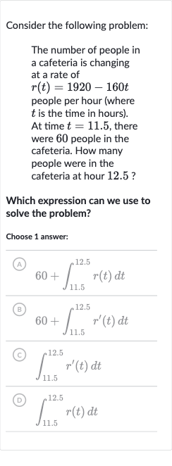 Consider the following problem:
The number of people in a cafeteria is changing at a rate of 
r(t)=1920-160 t people per hour (where 
t is the time in hours). At time 
t=11.5, there were 60 people in the cafeteria. How many people were in the cafeteria at hour 12.5 ?
Which expression can we use to solve the problem?
Choose 1 answer:
(A) 
60+int_(11.5)^(12.5)r(t)dt
(B) 
60+int_(11.5)^(12.5)r^(')(t)dt
(C) 
int_(11.5)^(12.5)r^(')(t)dt
(D) 
int_(11.5)^(12.5)r(t)dt