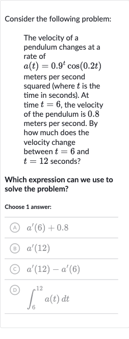 Consider the following problem:
The velocity of a pendulum changes at a rate of 
a(t)=0.9^(t)cos(0.2 t) meters per second squared (where 
t is the time in seconds). At time 
t=6, the velocity of the pendulum is 0.8 meters per second. By how much does the velocity change between 
t=6 and 
t=12 seconds?
Which expression can we use to solve the problem?
Choose 1 answer:
(A) 
a^(')(6)+0.8
(B) 
a^(')(12)
(C) 
a^(')(12)-a^(')(6)
(D) 
int_(6)^(12)a(t)dt