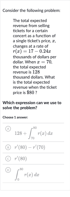 Consider the following problem:
The total expected revenue from selling tickets for a certain concert as a function of a single ticket's price, 
x, changes at a rate of 
r(x)=17-0.24 x thousands of dollars per dollar. When 
x=70, the total expected revenue is 128 thousand dollars. What is the total expected revenue when the ticket price is 
$80 ?
Which expression can we use to solve the problem?
Choose 1 answer:
(A) 
128+int_(70)^(80)r(x)dx
(B) 
r^(')(80)-r^(')(70)
(C) 
r^(')(80)
(D) 
int_(0)^(80)r(x)dx
