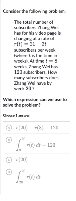 Consider the following problem:
The total number of subscribers Zhang Wei has for his video page is changing at a rate of 
r(t)=21-2t subscribers per week (where 
t is the time in weeks). At time 
t=8 weeks, Zhang Wei has 120 subscribers. How many subscribers does Zhang Wei have by week 20 ?
Which expression can we use to solve the problem?
Choose 1 answer:
(A) 
r(20)-r(8)+120
(B) 
int_(8)^(20)r(t)dt+120
(C) 
r(20)
(D) 
int_(20)^(20)r(t)dt