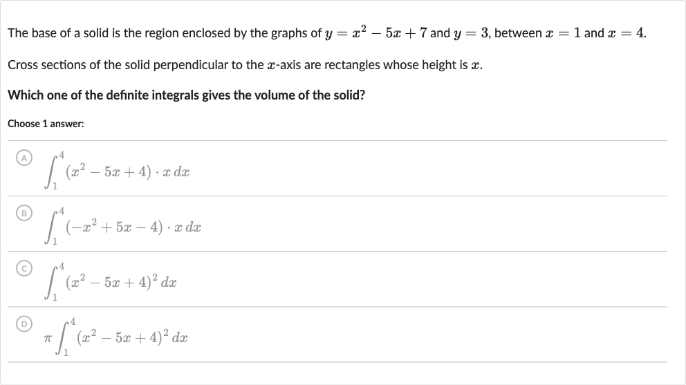 The base of a solid is the region enclosed by the graphs of 
y=x^(2)-5x+7 and 
y=3, between 
x=1 and 
x=4.
Cross sections of the solid perpendicular to the 
x-axis are rectangles whose height is 
x.
Which one of the definite integrals gives the volume of the solid?
Choose 1 answer:
(A) 
int_(1)^(4)(x^(2)-5x+4)*xdx
(B) 
int_(1)^(4)(-x^(2)+5x-4)*xdx
(C) 
int_(1)^(4)(x^(2)-5x+4)^(2)dx
(D) 
piint_(1)^(4)(x^(2)-5x+4)^(2)dx