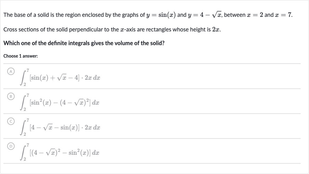 The base of a solid is the region enclosed by the graphs of 
y=sin(x) and 
y=4-sqrtx, between 
x=2 and 
x=7.
Cross sections of the solid perpendicular to the 
x-axis are rectangles whose height is 
2x.
Which one of the definite integrals gives the volume of the solid?
Choose 1 answer:
(A) 
int_(2)^(7)[sin(x)+sqrtx-4]*2xdx
(B) 
int_(2)^(7)[sin^(2)(x)-(4-sqrtx)^(2)]dx
(C) 
int_(2)^(7)[4-sqrtx-sin(x)]*2xdx
(D) 
int_(2)^(7)[(4-sqrtx)^(2)-sin^(2)(x)]dx