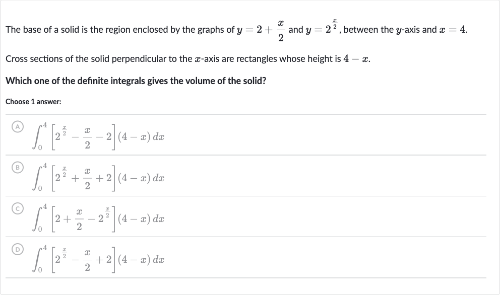 The base of a solid is the region enclosed by the graphs of 
y=2+(x)/(2) and 
y=2^((x)/(2)), between the 
y-axis and 
x=4.
Cross sections of the solid perpendicular to the 
x-axis are rectangles whose height is 
4-x.
Which one of the definite integrals gives the volume of the solid?
Choose 1 answer:
(A) 
int_(0)^(4)[2^((x)/(2))-(x)/(2)-2](4-x)dx
(B) 
int_(0)^(4)[2^((x)/(2))+(x)/(2)+2](4-x)dx
(C) 
int_(0)^(4)[2+(x)/(2)-2^((x)/(2))](4-x)dx
(D) 
int_(0)^(4)[2^((x)/(2))-(x)/(2)+2](4-x)dx
