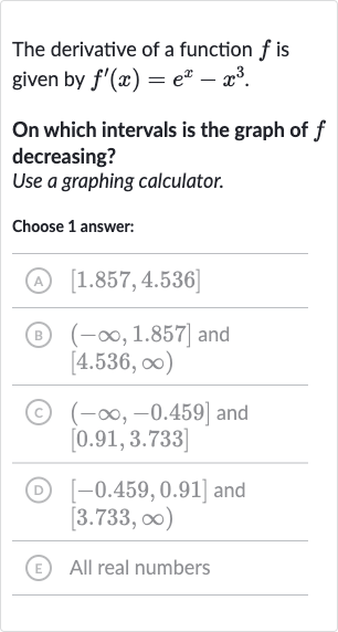The derivative of a function 
f is given by 
f^(')(x)=e^(x)-x^(3).
On which intervals is the graph of 
f decreasing?
Use a graphing calculator.
Choose 1 answer:
(A) 
[1.857,4.536]
(B) 
(-oo,1.857] and 
[4.536,oo)
(C) 
(-oo,-0.459] and 
[0.91,3.733]
(D) 
[-0.459,0.91] and 
[3.733,oo)
(E) All real numbers