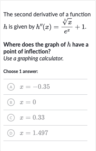 The second derivative of a function 
h is given by 
h^('')(x)=(root(3)(x))/(e^(x))+1.
Where does the graph of 
h have a point of inflection?
Use a graphing calculator.
Choose 1 answer:
(A) 
x=-0.35
(B) 
x=0
(C) 
x=0.33
(D) 
x=1.497