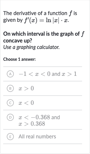 The derivative of a function 
f is given by 
f^(')(x)=ln |x|*x.
On which interval is the graph of 
f concave up?
Use a graphing calculator.
Choose 1 answer:
(A) 
-1 < x < 0 and 
x > 1
(B) 
x > 0
(C) 
x < 0
(D) 
x < -0.368 and 
x > 0.368
(E) All real numbers