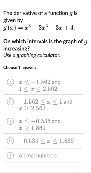 The derivative of a function 
g is given by

g^(')(x)=x^(3)-2x^(2)-3x+4.
On which intervals is the graph of 
g increasing?
Use a graphing calculator.
Choose 1 answer:
(A) 
x <= -1.562 and

1 <= x <= 2.562
(B) 
-1.562 <= x <= 1 and 
x >= 2.562
(C) 
x <= -0.535 and 
x >= 1.869
(D) 
-0.535 <= x <= 1.869
(E) All real numbers
