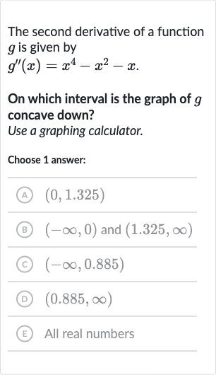 The second derivative of a function 
g is given by

g^('')(x)=x^(4)-x^(2)-x". "
On which interval is the graph of 
g concave down?
Use a graphing calculator.
Choose 1 answer:
(A) 
(0,1.325)
(B) 
(-oo,0) and 
(1.325,oo)
(C) 
(-oo,0.885)
(D) 
(0.885,oo)
(E) All real numbers