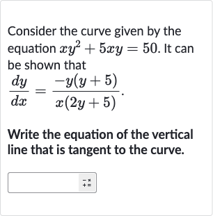 Consider the curve given by the equation 
xy^(2)+5xy=50. It can be shown that

(dy)/(dx)=(-y(y+5))/(x(2y+5))". "
Write the equation of the vertical line that is tangent to the curve.