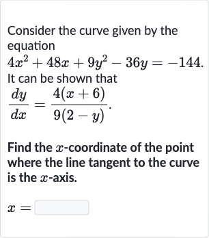 Consider the curve given by the equation

4x^(2)+48 x+9y^(2)-36 y=-144". "
It can be shown that

(dy)/(dx)=(4(x+6))/(9(2-y))". "
Find the 
x-coordinate of the point where the line tangent to the curve is the 
x-axis.

x=