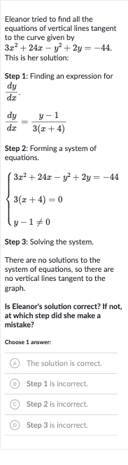 Eleanor tried to find all the equations of vertical lines tangent to the curve given by

3x^(2)+24 x-y^(2)+2y=-44". "
This is her solution:
Step 1: Finding an expression for 
(dy)/(dx).

(dy)/(dx)=(y-1)/(3(x+4))
Step 2: Forming a system of equations.

{[3x^(2)+24 x-y^(2)+2y=-44],[3(x+4)=0],[y-1!=0]:}
Step 3: Solving the system.
There are no solutions to the system of equations, so there are no vertical lines tangent to the graph.
Is Eleanor's solution correct? If not, at which step did she make a mistake?
Choose 1 answer:
(A) The solution is correct.
(B) Step 1 is incorrect.
(C) Step 
2 is incorrect.
(D) Step 3 is incorrect.