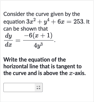 Consider the curve given by the equation 
3x^(2)+y^(4)+6x=253. It can be shown that

(dy)/(dx)=(-6(x+1))/(4y^(3))
Write the equation of the horizontal line that is tangent to the curve and is above the 
x-axis.