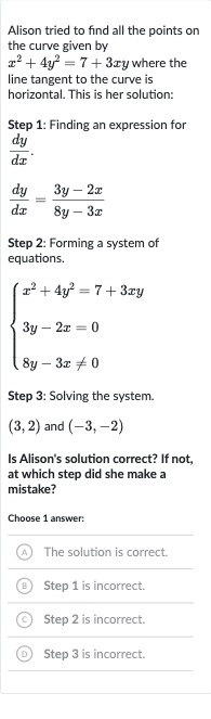 Alison tried to find all the points on the curve given by 
x^(2)+4y^(2)=7+3xy where the line tangent to the curve is horizontal. This is her solution:
Step 1: Finding an expression for 
(dy)/(dx).

(dy)/(dx)=(3y-2x)/(8y-3x)
Step 2: Forming a system of equations.

{[x^(2)+4y^(2)=7+3xy],[3y-2x=0],[8y-3x!=0]:}
Step 3: Solving the system.

(3,2) and 
(-3,-2)
Is Alison's solution correct? If not, at which step did she make a mistake?
Choose 1 answer:
(A) The solution is correct.
(B) Step 1 is incorrect.
(C) Step 2 is incorrect.
(D) Step 3 is incorrect.