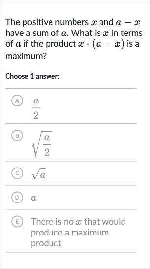 The positive numbers 
x and 
a-x have a sum of 
a. What is 
x in terms of 
a if the product 
x*(a-x) is a maximum?
Choose 1 answer:
(A) 
(a)/(2)
(B) 
sqrt((a)/(2))
(C) 
sqrta
(D) 
a
E There is no 
x that would produce a maximum product