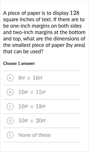 A piece of paper is to display 128 square inches of text. If there are to be one-inch margins on both sides and two-inch margins at the bottom and top, what are the dimensions of the smallest piece of paper (by area) that can be used?
Choose 1 answer:
(A) 
8''×16''
(B) 
10'×15'
(C) 
10'×18''
(D) 
10||×20॥
(E) None of these