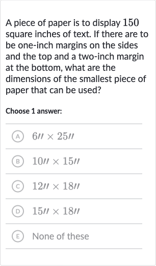 A piece of paper is to display 150 square inches of text. If there are to be one-inch margins on the sides and the top and a two-inch margin at the bottom, what are the dimensions of the smallest piece of paper that can be used?
Choose 1 answer:
(A) 
6''×25''
(B) 
10'×15'
(C) 
12'×18''
(D) 
15'×18'
(E) None of these