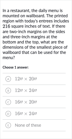 In a restaurant, the daily menu is mounted on wallboard. The printed region with today's entrees includes 216 square inches of text. If there are two-inch margins on the sides and three-inch margins at the bottom and the top, what are the dimensions of the smallest piece of wallboard that can be used for the menu?
Choose 1 answer:
(A) 
12''20''
(B) 
12'×24'
(C) 
16''20'
(D) 
16''24'
(E) None of these
