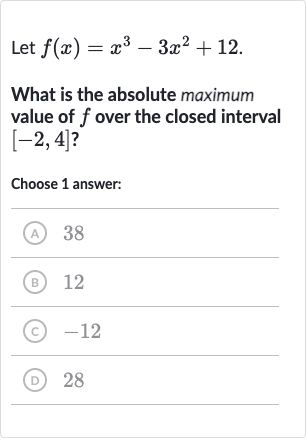 Let 
f(x)=x^(3)-3x^(2)+12.
What is the absolute maximum value of 
f over the closed interval 
[-2,4] ?
Choose 1 answer:
(A) 38
(B) 
12
(C) -12
(D) 28