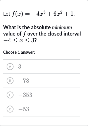 Let 
f(x)=-4x^(3)+6x^(2)+1.
What is the absolute minimum value of 
f over the closed interval 
-4 <= x <= 3 ?
Choose 1 answer:
(A) 3
(B) -78
(C) -353
(D) -53