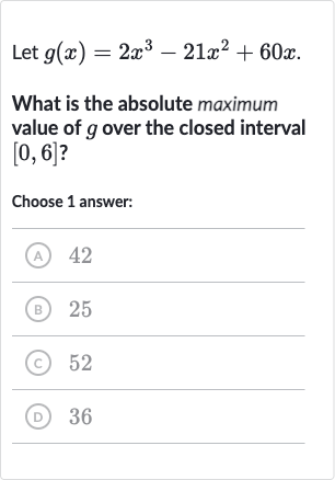 Let 
g(x)=2x^(3)-21x^(2)+60 x.
What is the absolute maximum value of 
g over the closed interval 
[0,6] ?
Choose 1 answer:
(A) 42
(B) 25
(C) 52
(D) 36