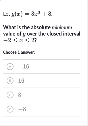 Let 
g(x)=3x^(3)+8.
What is the absolute minimum value of 
g over the closed interval 
-2 <= x <= 2 ?
Choose 1 answer:
(A) -16
(B) 16
(C) 8
(D) -8