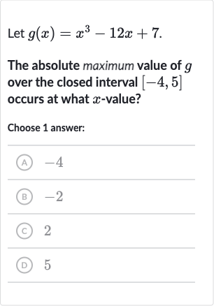 Let 
g(x)=x^(3)-12 x+7.
The absolute maximum value of 
g over the closed interval 
[-4,5] occurs at what 
x-value?
Choose 1 answer:
(A) -4
(B) -2
(C) 2
(D) 5