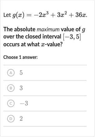 Let 
g(x)=-2x^(3)+3x^(2)+36 x.
The absolute maximum value of 
g over the closed interval 
[-3,5] occurs at what 
x-value?
Choose 1 answer:
(A) 5
(B) 3
(C) -3
(D) 2