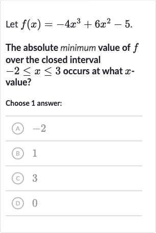 Let 
f(x)=-4x^(3)+6x^(2)-5.
The absolute minimum value of 
f over the closed interval 
-2 <= x <= 3 occurs at what 
x value?
Choose 1 answer:
(A) -2
(B) 1
(C) 3
(D) 0