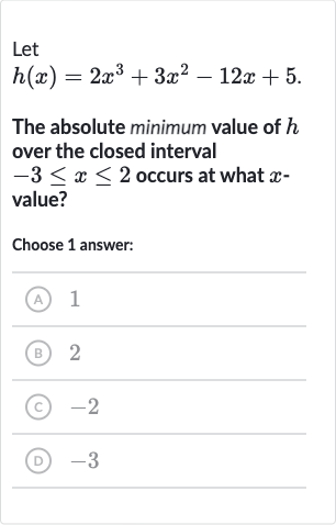 Let

h(x)=2x^(3)+3x^(2)-12 x+5". "
The absolute minimum value of 
h over the closed interval 
-3 <= x <= 2 occurs at what 
x value?
Choose 1 answer:
(A) 1
(B) 2
(C) -2
(D) -3
